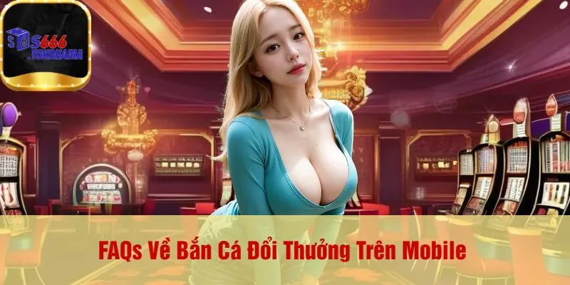 FAQs Về Bắn Cá Đổi Thưởng Trên Mobile